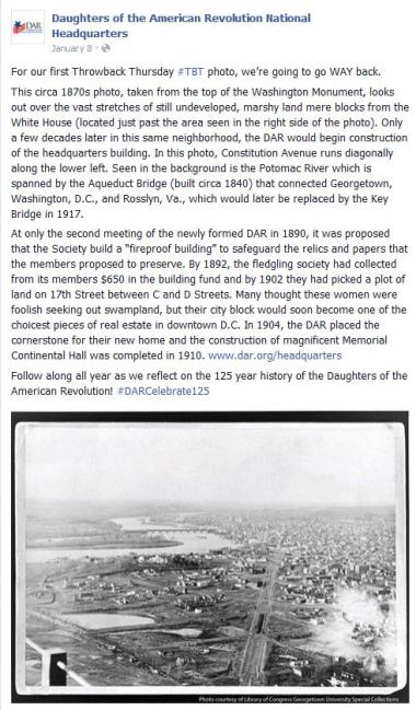  For our first Throwback Thursday ‪#‎TBT‬ photo, we’re going to go WAY back.   This circa 1870s photo, taken from the top of the Washington Monument, looks out over the vast stretches of still undeveloped, marshy land mere blocks from the White House (located just past the area seen in the right side of the photo). Only a few decades later in this same neighborhood, the DAR would begin construction of the headquarters building. In this photo, Constitution Avenue runs diagonally along the lower left. Seen in